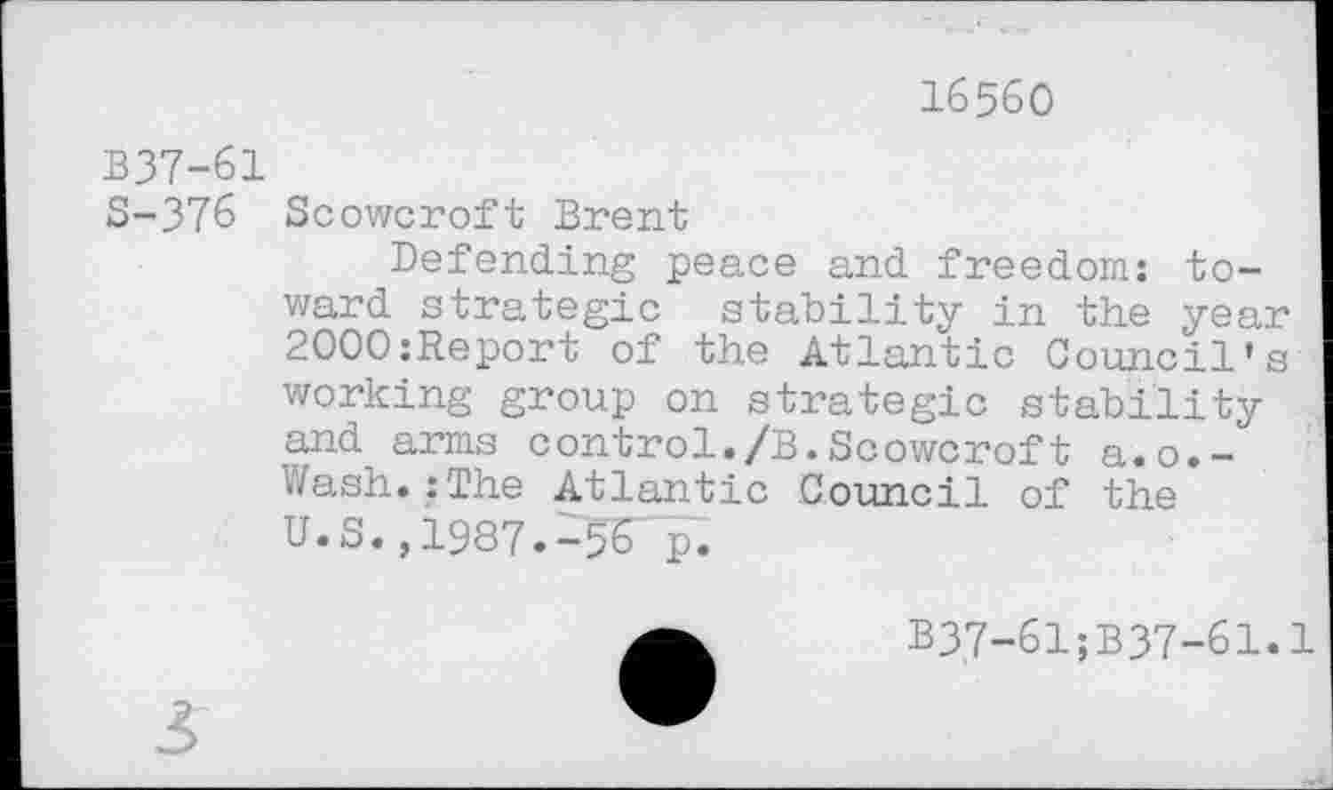 ﻿16560
B37-61
S-376 Scowcroft Brent
Defending peace and freedom: toward strategic stability in the year 2000:Report of the Atlantic Council's working group on strategic stability and arms control./B.Scowcroft a.o.-Wash.:The Atlantic Council of the U.S., 1987.-50.
B37-61;B37-61.1
3